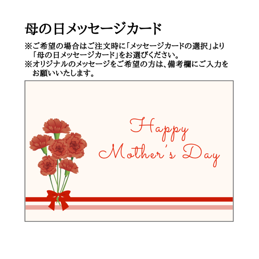 母の日メッセージカード=ご希望の場合はご注文時に「メッセージカードの選択」より「母の日メッセージカード」をお選びください。オリジナルのメッセージをご希望の方は、備考欄にご入力ください。